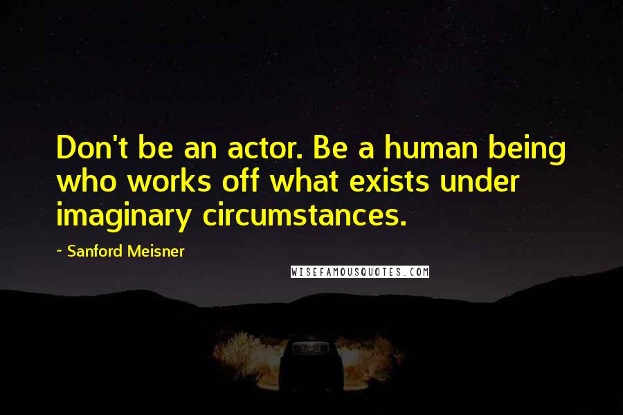 Sanford Meisner Quotes: Don't be an actor. Be a human being who works off what exists under imaginary circumstances.