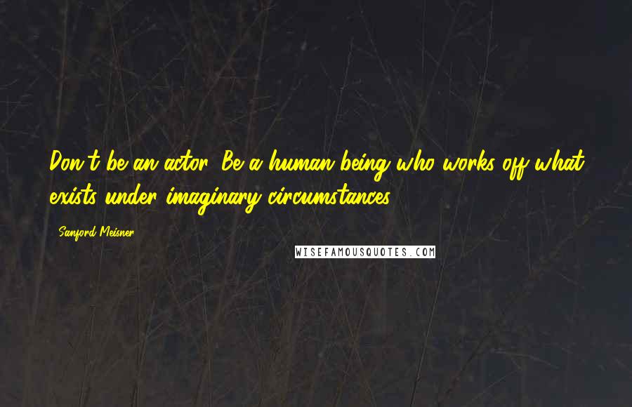 Sanford Meisner Quotes: Don't be an actor. Be a human being who works off what exists under imaginary circumstances.