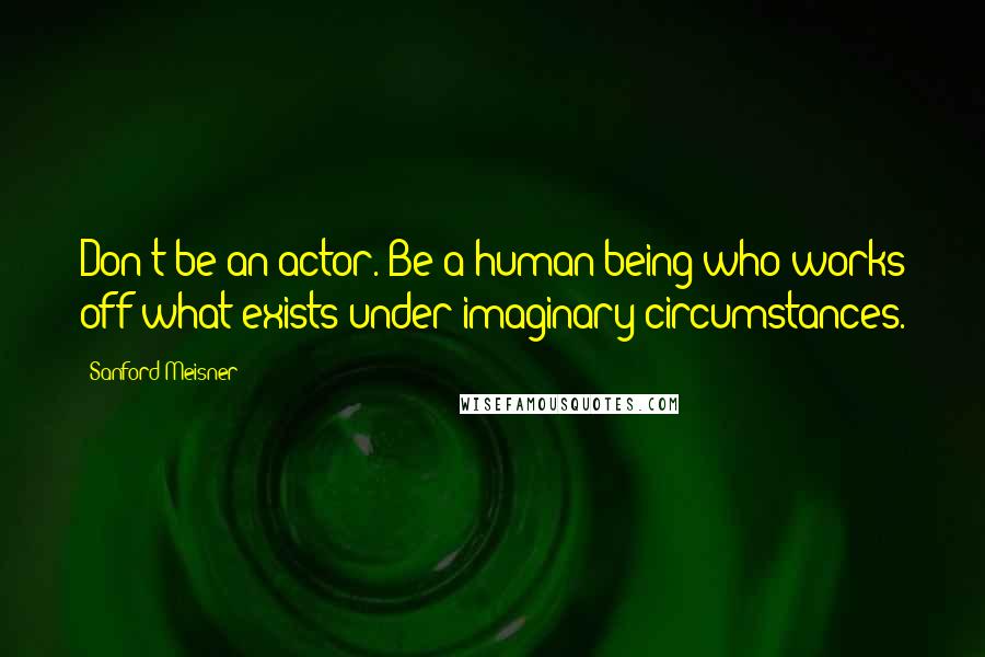 Sanford Meisner Quotes: Don't be an actor. Be a human being who works off what exists under imaginary circumstances.