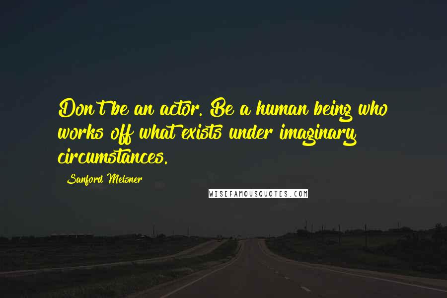 Sanford Meisner Quotes: Don't be an actor. Be a human being who works off what exists under imaginary circumstances.