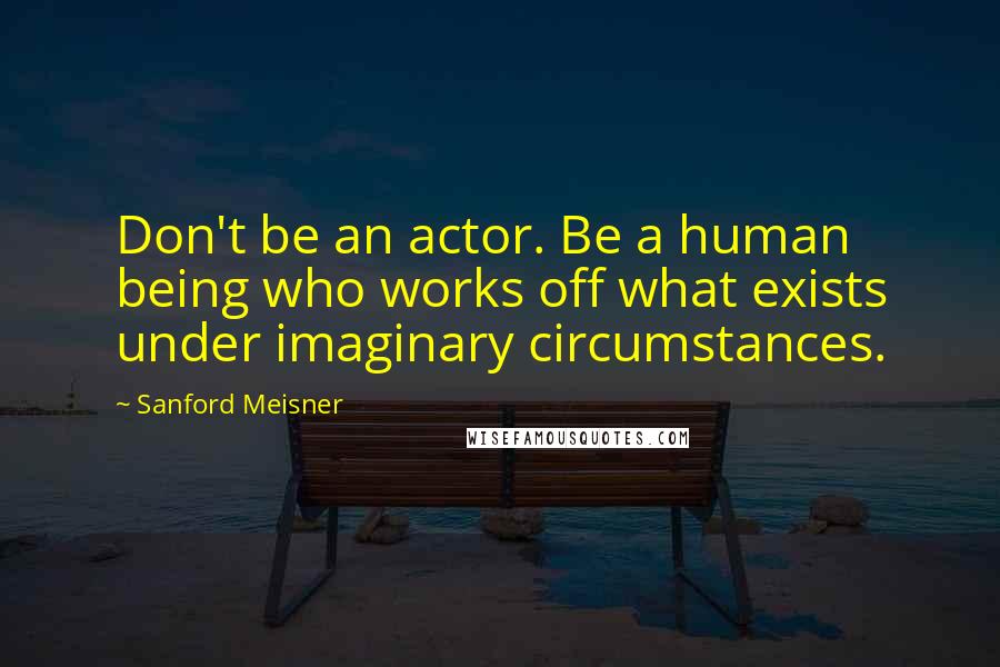 Sanford Meisner Quotes: Don't be an actor. Be a human being who works off what exists under imaginary circumstances.
