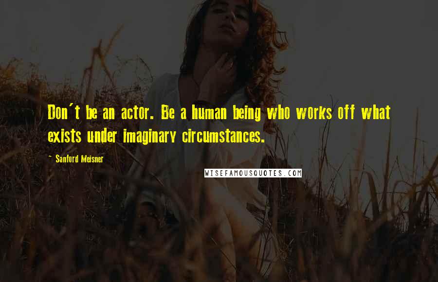 Sanford Meisner Quotes: Don't be an actor. Be a human being who works off what exists under imaginary circumstances.