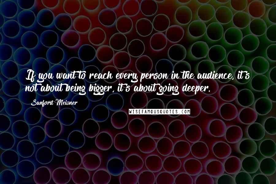 Sanford Meisner Quotes: If you want to reach every person in the audience, it's not about being bigger, it's about going deeper.