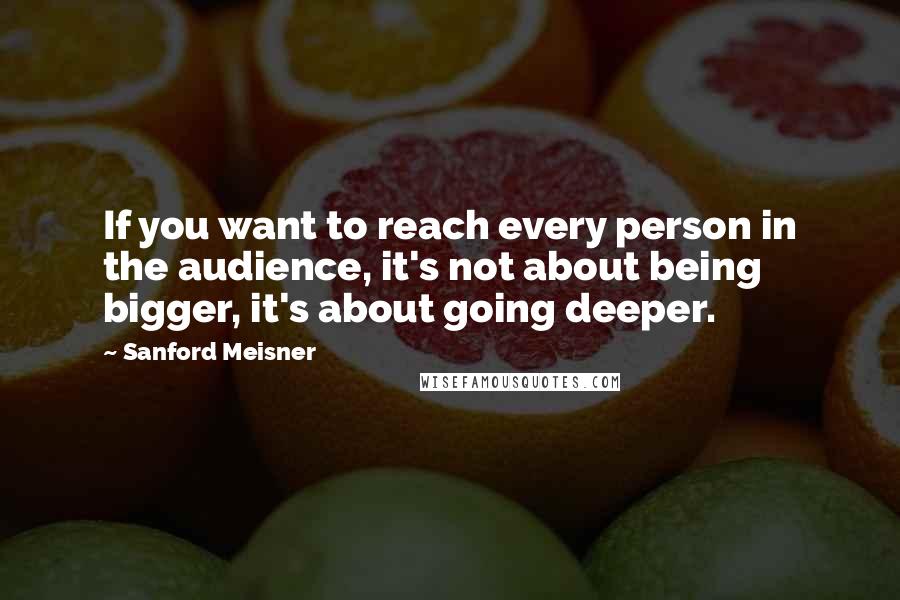 Sanford Meisner Quotes: If you want to reach every person in the audience, it's not about being bigger, it's about going deeper.