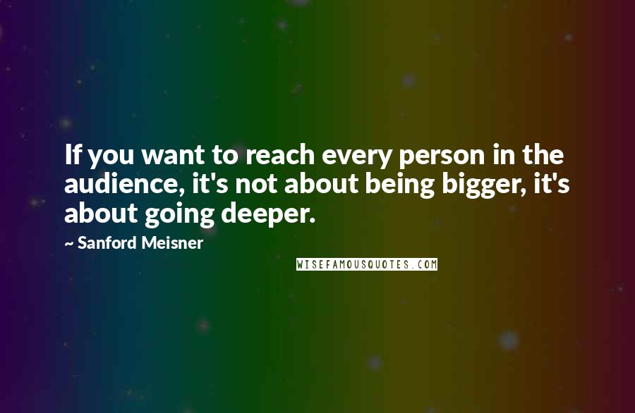 Sanford Meisner Quotes: If you want to reach every person in the audience, it's not about being bigger, it's about going deeper.