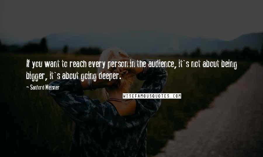 Sanford Meisner Quotes: If you want to reach every person in the audience, it's not about being bigger, it's about going deeper.