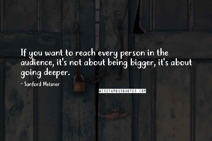 Sanford Meisner Quotes: If you want to reach every person in the audience, it's not about being bigger, it's about going deeper.