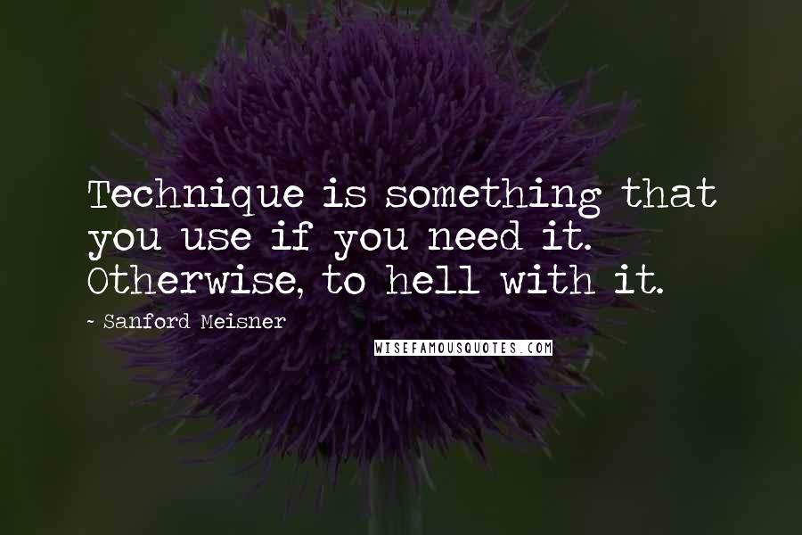Sanford Meisner Quotes: Technique is something that you use if you need it. Otherwise, to hell with it.