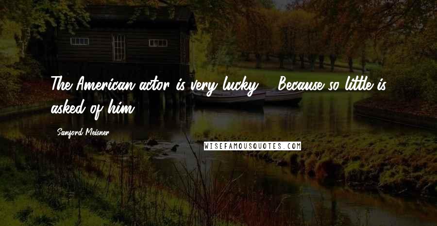 Sanford Meisner Quotes: The American actor is very lucky ... Because so little is asked of him.