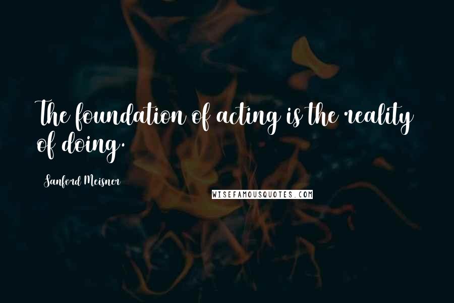 Sanford Meisner Quotes: The foundation of acting is the reality of doing.
