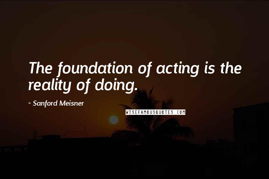 Sanford Meisner Quotes: The foundation of acting is the reality of doing.