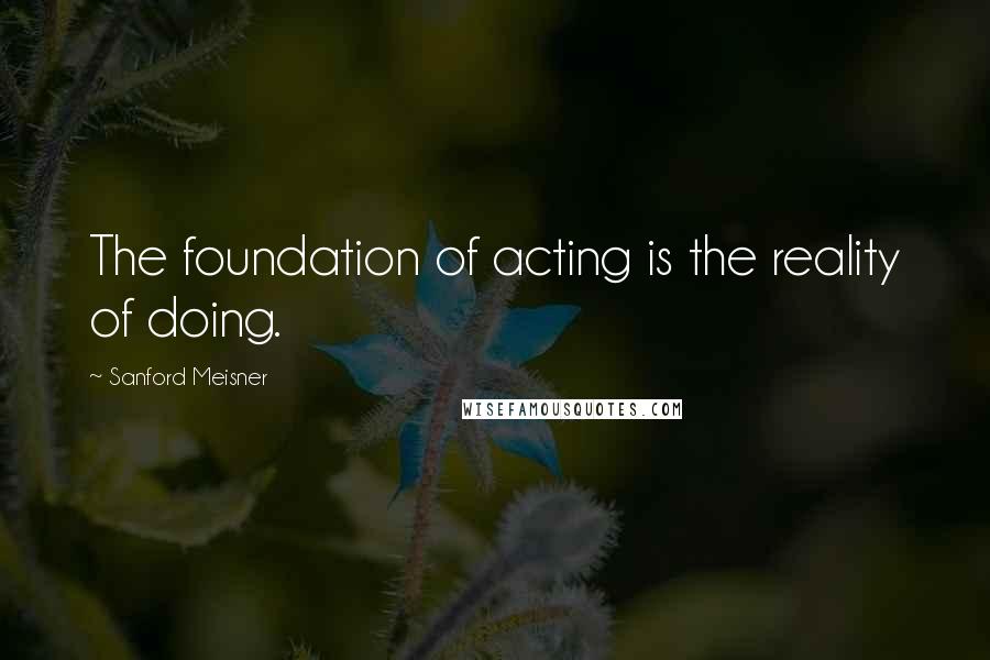 Sanford Meisner Quotes: The foundation of acting is the reality of doing.