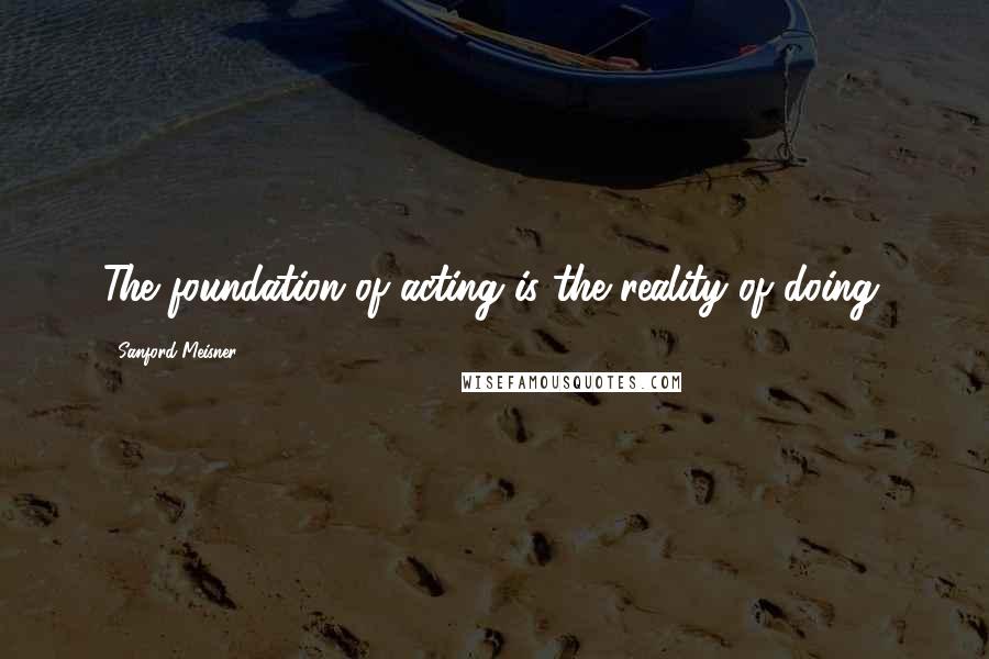 Sanford Meisner Quotes: The foundation of acting is the reality of doing.