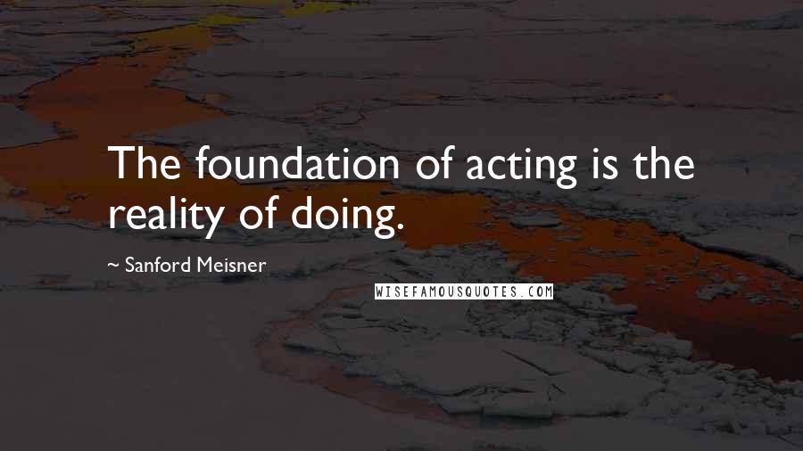 Sanford Meisner Quotes: The foundation of acting is the reality of doing.