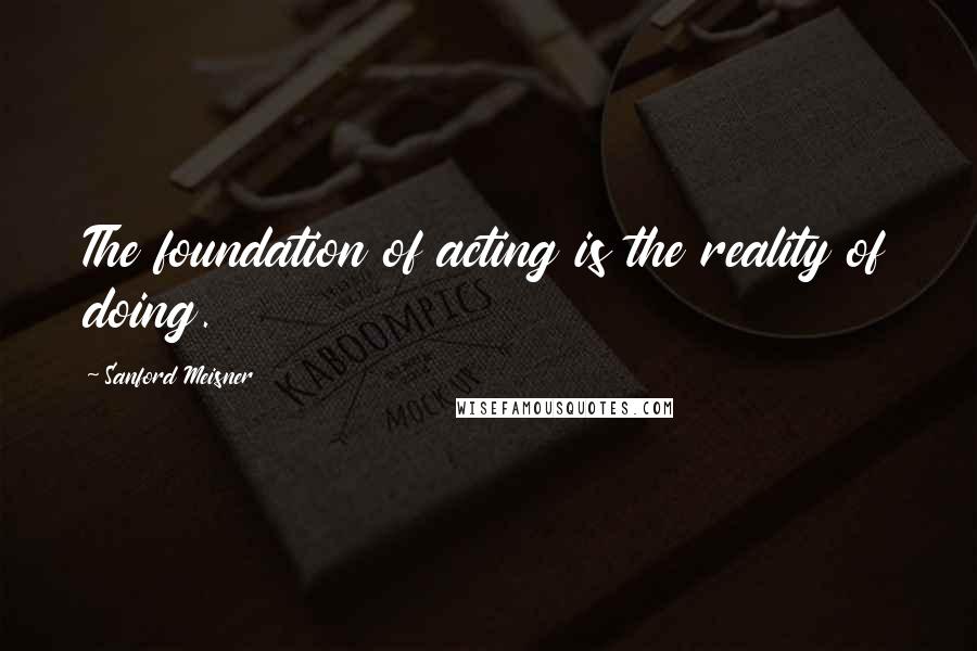 Sanford Meisner Quotes: The foundation of acting is the reality of doing.