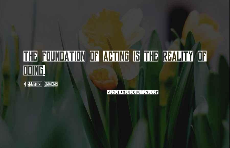 Sanford Meisner Quotes: The foundation of acting is the reality of doing.