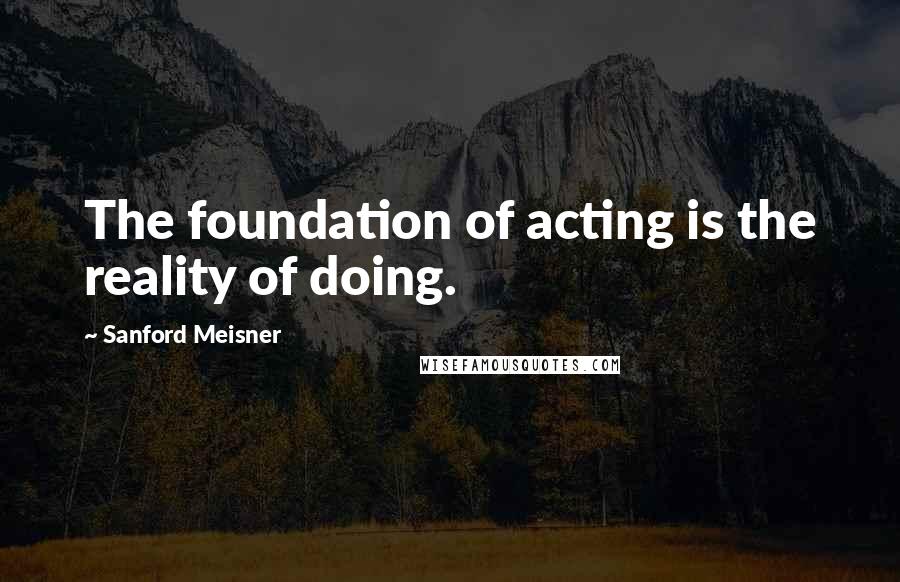 Sanford Meisner Quotes: The foundation of acting is the reality of doing.