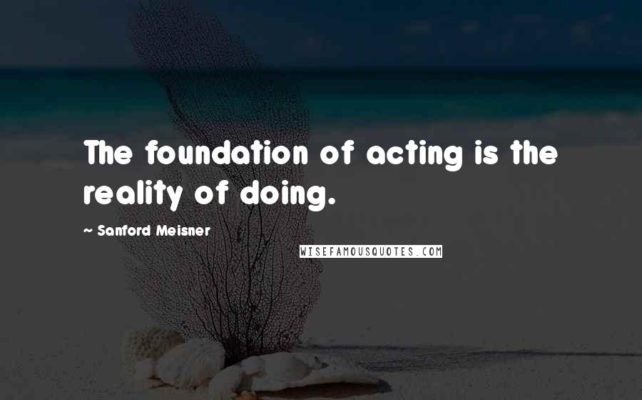 Sanford Meisner Quotes: The foundation of acting is the reality of doing.