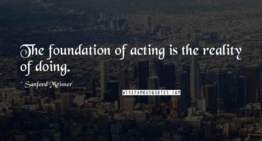 Sanford Meisner Quotes: The foundation of acting is the reality of doing.
