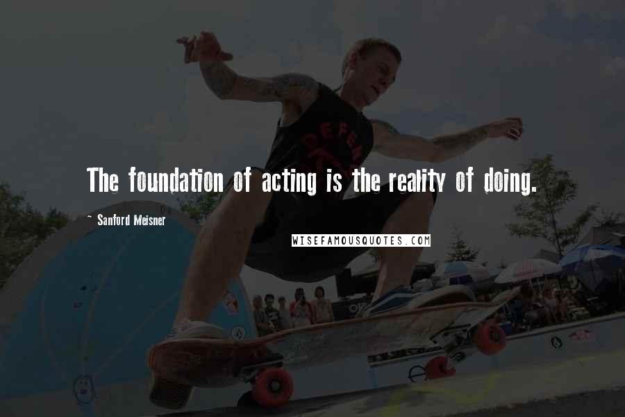 Sanford Meisner Quotes: The foundation of acting is the reality of doing.