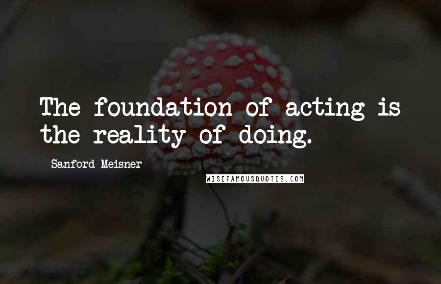 Sanford Meisner Quotes: The foundation of acting is the reality of doing.