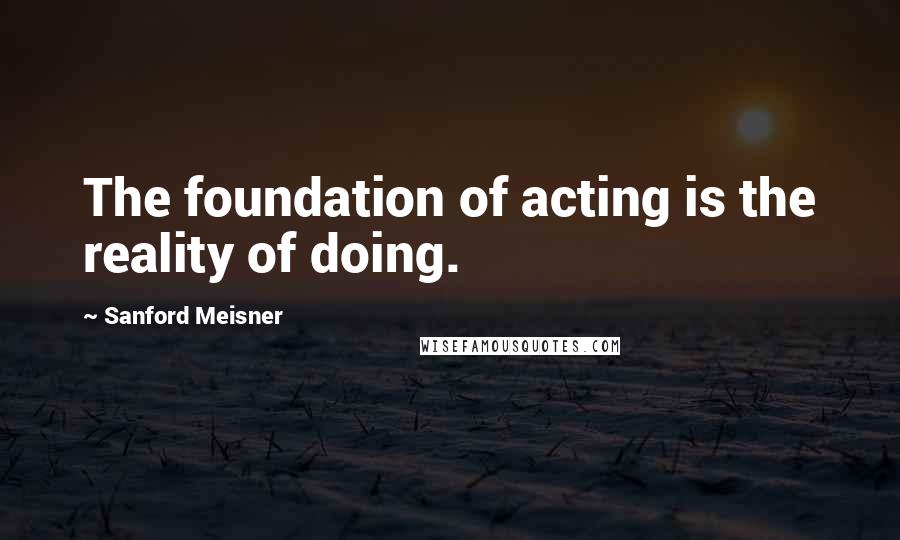 Sanford Meisner Quotes: The foundation of acting is the reality of doing.