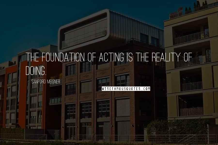 Sanford Meisner Quotes: The foundation of acting is the reality of doing.