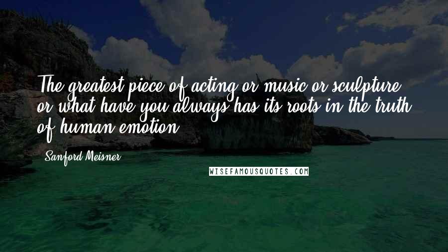 Sanford Meisner Quotes: The greatest piece of acting or music or sculpture or what-have-you always has its roots in the truth of human emotion.