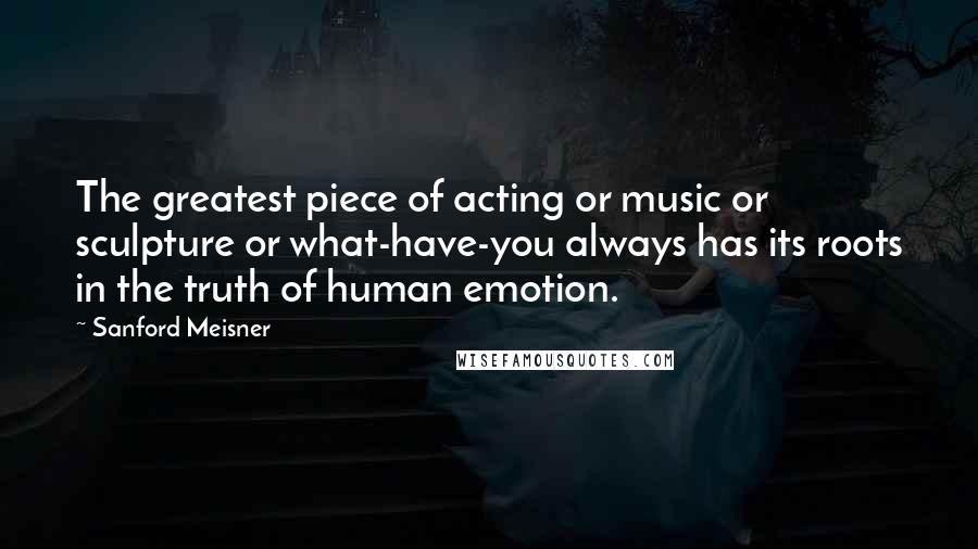Sanford Meisner Quotes: The greatest piece of acting or music or sculpture or what-have-you always has its roots in the truth of human emotion.
