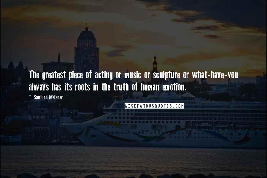 Sanford Meisner Quotes: The greatest piece of acting or music or sculpture or what-have-you always has its roots in the truth of human emotion.