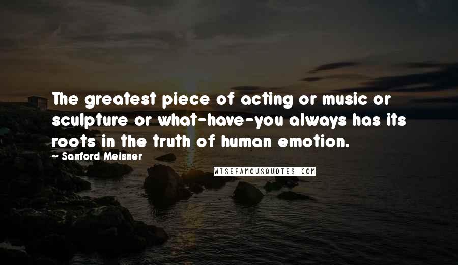 Sanford Meisner Quotes: The greatest piece of acting or music or sculpture or what-have-you always has its roots in the truth of human emotion.