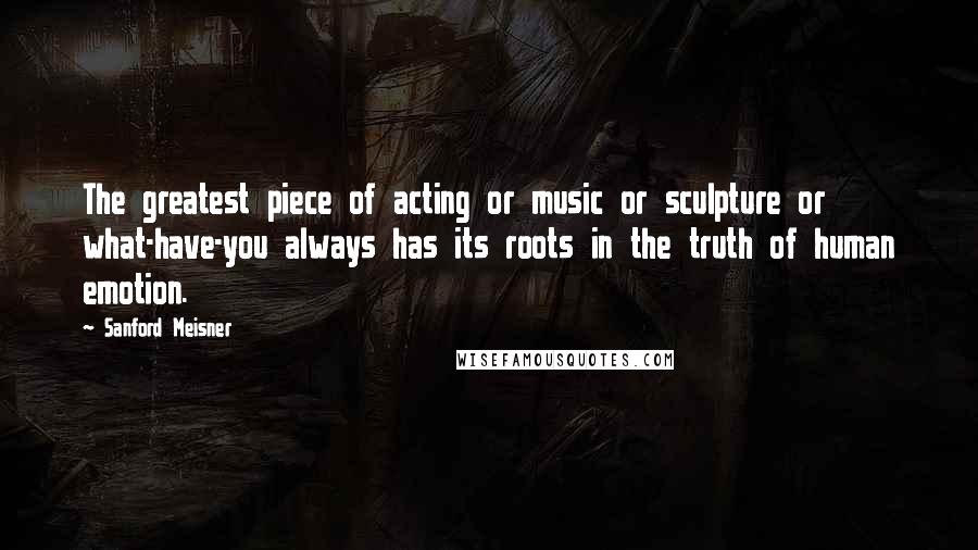 Sanford Meisner Quotes: The greatest piece of acting or music or sculpture or what-have-you always has its roots in the truth of human emotion.