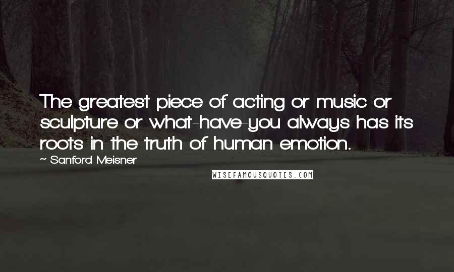 Sanford Meisner Quotes: The greatest piece of acting or music or sculpture or what-have-you always has its roots in the truth of human emotion.