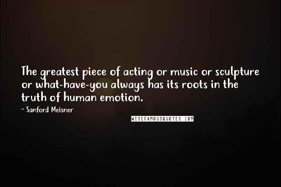 Sanford Meisner Quotes: The greatest piece of acting or music or sculpture or what-have-you always has its roots in the truth of human emotion.