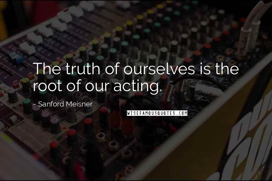 Sanford Meisner Quotes: The truth of ourselves is the root of our acting.