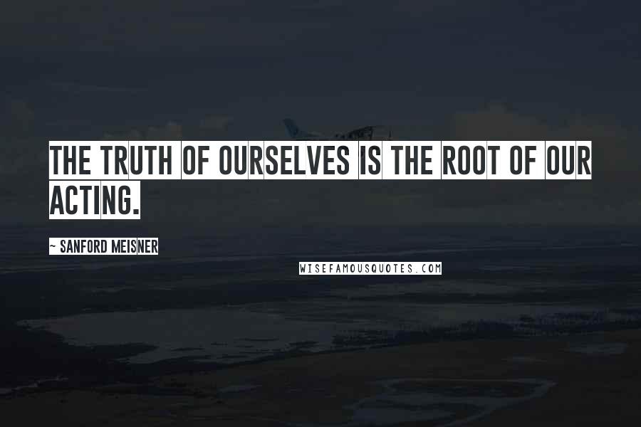 Sanford Meisner Quotes: The truth of ourselves is the root of our acting.