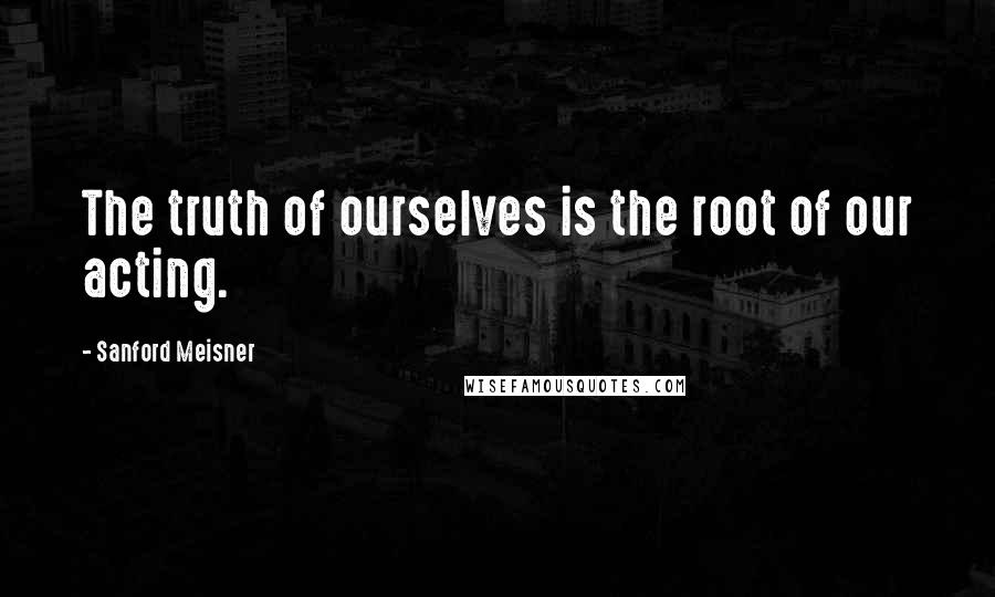Sanford Meisner Quotes: The truth of ourselves is the root of our acting.
