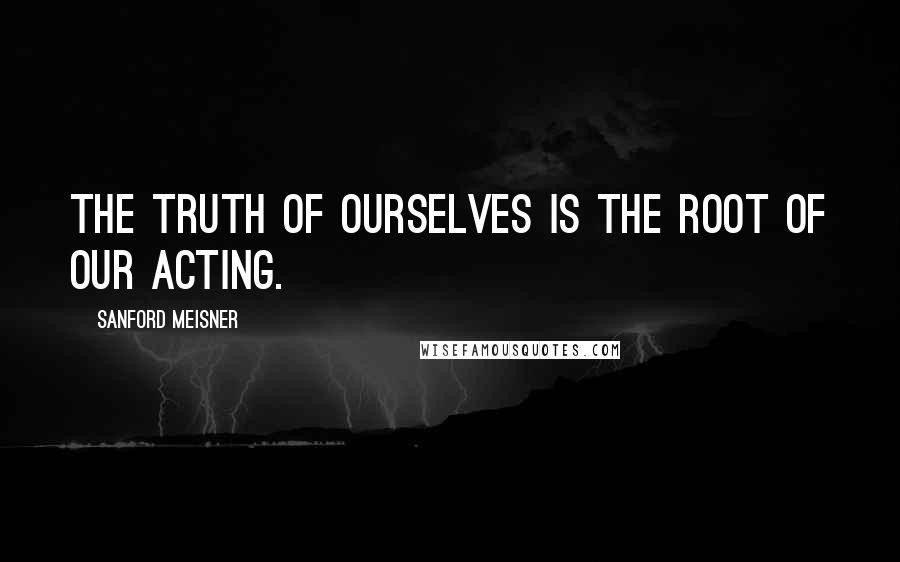 Sanford Meisner Quotes: The truth of ourselves is the root of our acting.