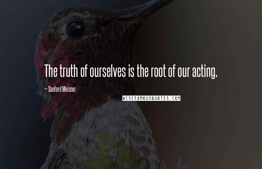 Sanford Meisner Quotes: The truth of ourselves is the root of our acting.