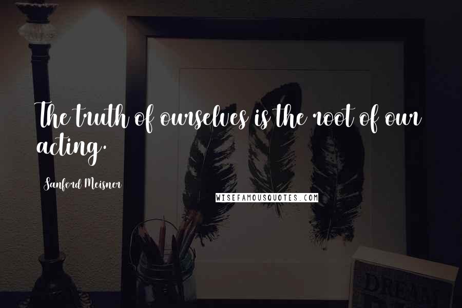 Sanford Meisner Quotes: The truth of ourselves is the root of our acting.