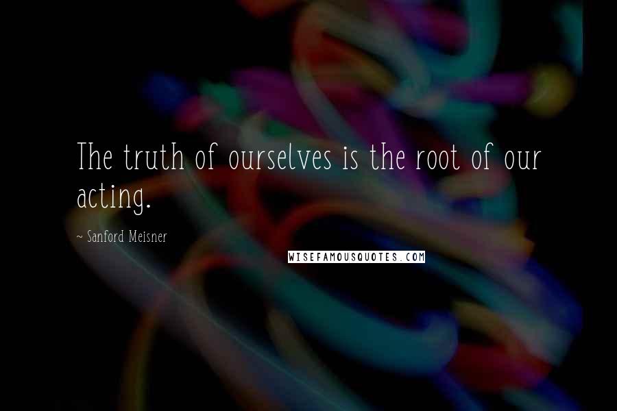 Sanford Meisner Quotes: The truth of ourselves is the root of our acting.