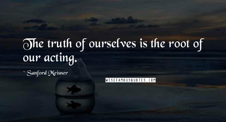 Sanford Meisner Quotes: The truth of ourselves is the root of our acting.