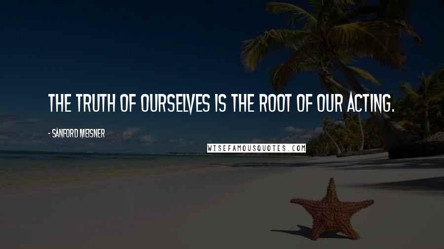 Sanford Meisner Quotes: The truth of ourselves is the root of our acting.