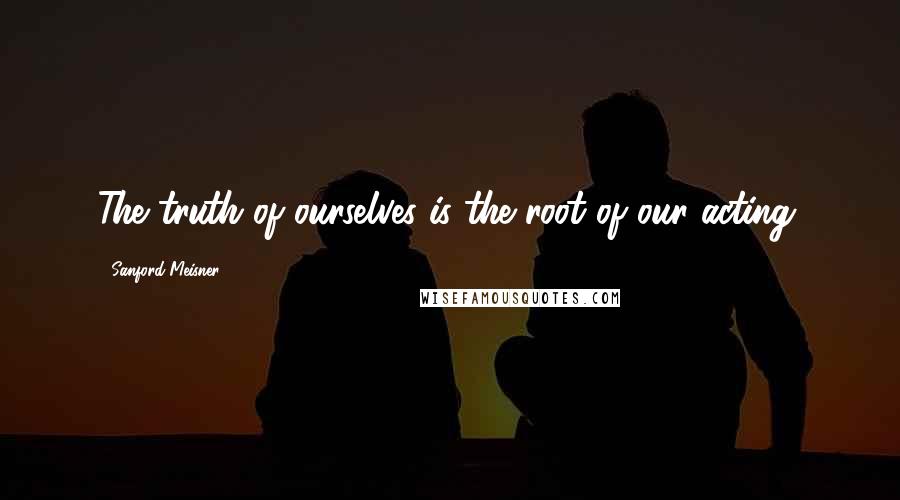 Sanford Meisner Quotes: The truth of ourselves is the root of our acting.