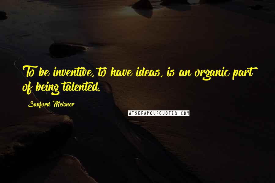 Sanford Meisner Quotes: To be inventive, to have ideas, is an organic part of being talented.