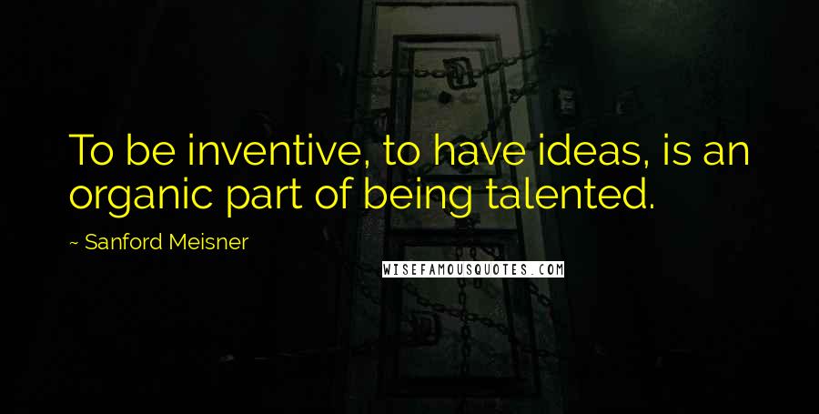 Sanford Meisner Quotes: To be inventive, to have ideas, is an organic part of being talented.