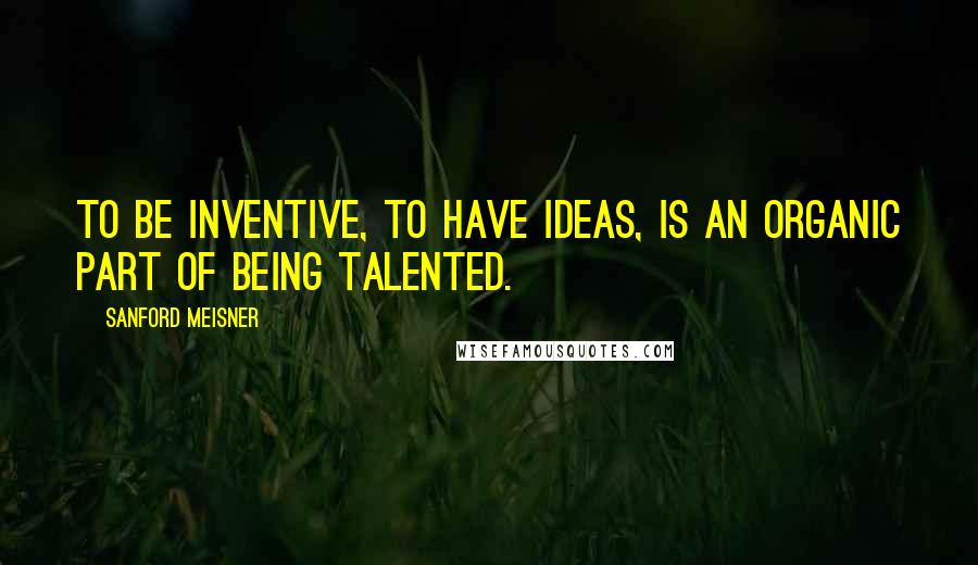 Sanford Meisner Quotes: To be inventive, to have ideas, is an organic part of being talented.