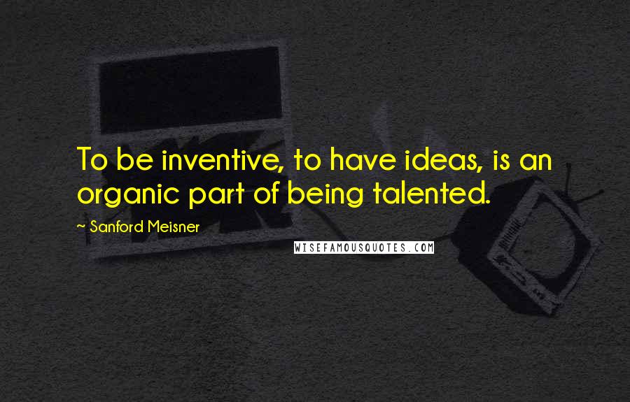 Sanford Meisner Quotes: To be inventive, to have ideas, is an organic part of being talented.