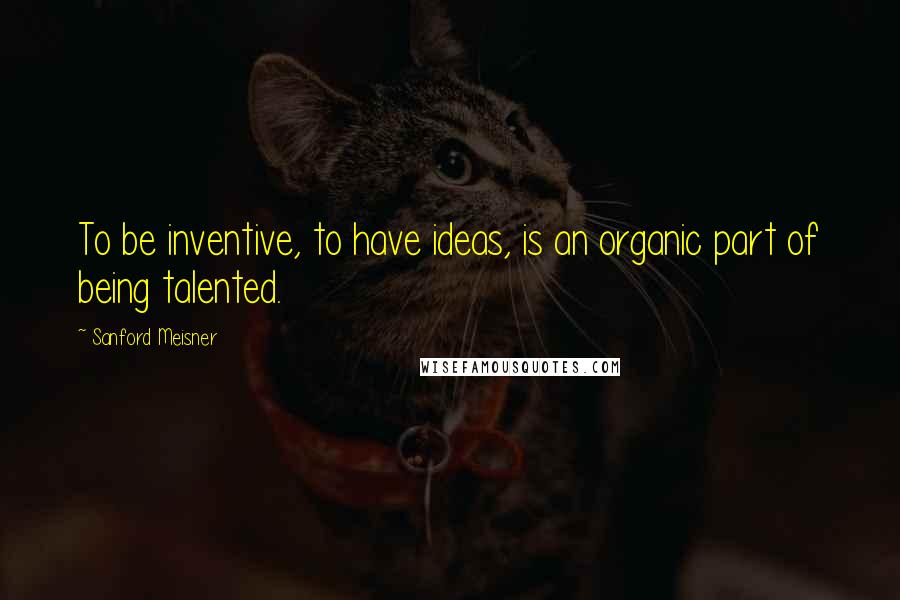 Sanford Meisner Quotes: To be inventive, to have ideas, is an organic part of being talented.