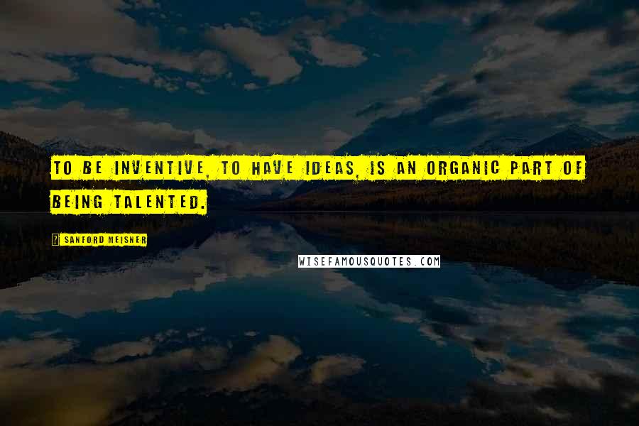 Sanford Meisner Quotes: To be inventive, to have ideas, is an organic part of being talented.